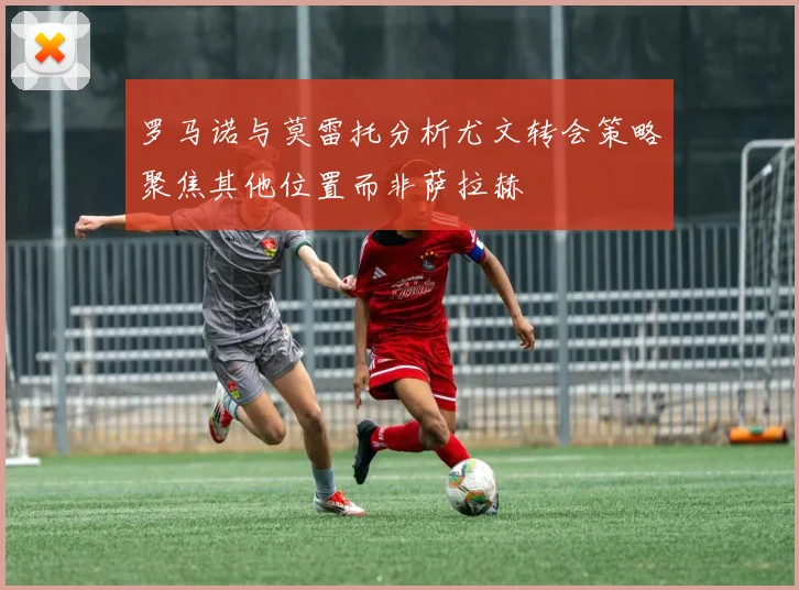 罗马诺与莫雷托分析尤文转会策略聚焦其他位置而非萨拉赫