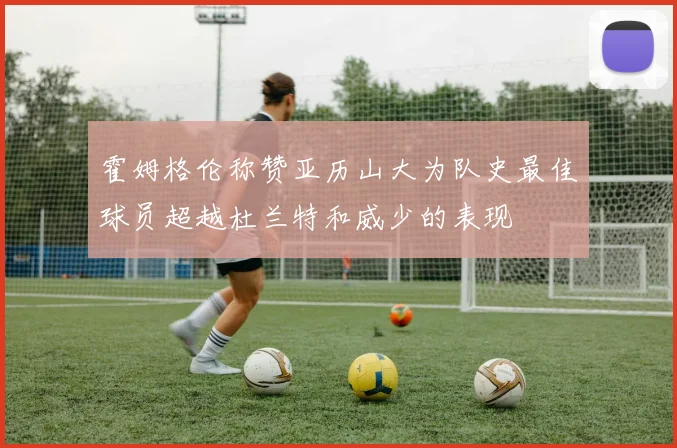 霍姆格伦称赞亚历山大为队史最佳球员超越杜兰特和威少的表现