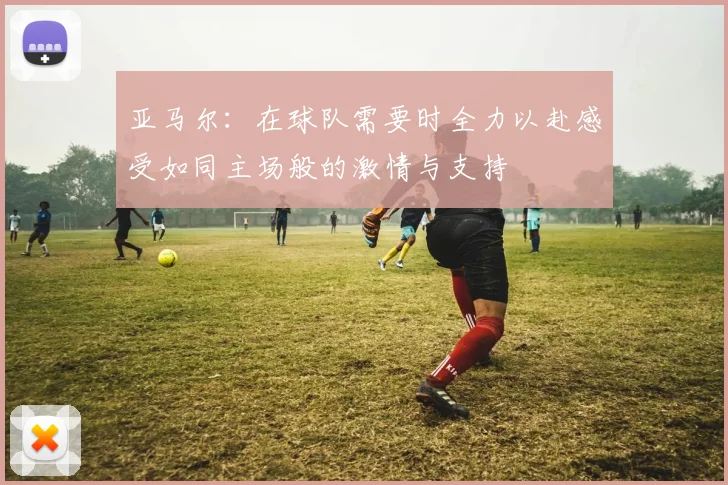 亚马尔：在球队需要时全力以赴感受如同主场般的激情与支持