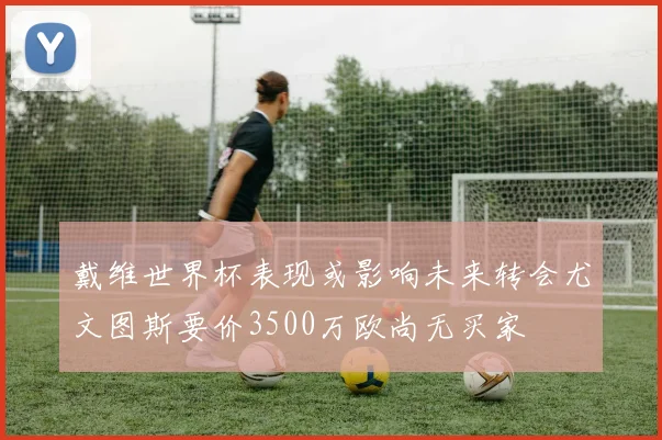 戴维世界杯表现或影响未来转会尤文图斯要价3500万欧尚无买家
