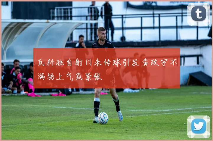 瓦科独自射门未传球引发黄政宇不满场上气氛紧张