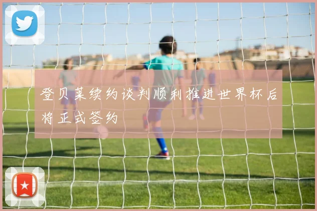 登贝莱续约谈判顺利推进世界杯后将正式签约