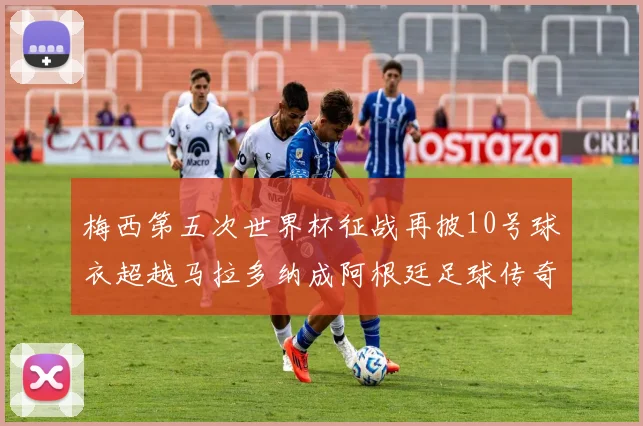 梅西第五次世界杯征战再披10号球衣超越马拉多纳成阿根廷足球传奇