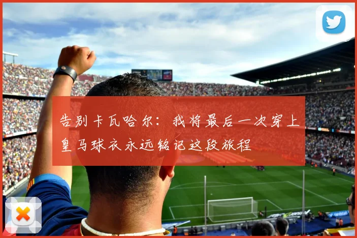 告别卡瓦哈尔：我将最后一次穿上皇马球衣永远铭记这段旅程