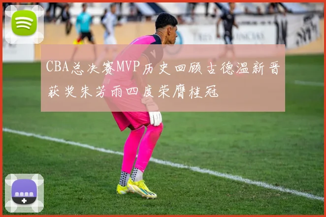 CBA总决赛MVP历史回顾古德温新晋获奖朱芳雨四度荣膺桂冠